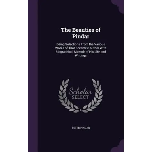 The Beauties of Pindar: Being Selections From the Various Works of That Eccentric Author With Biographical Memoir of His Life and Writings