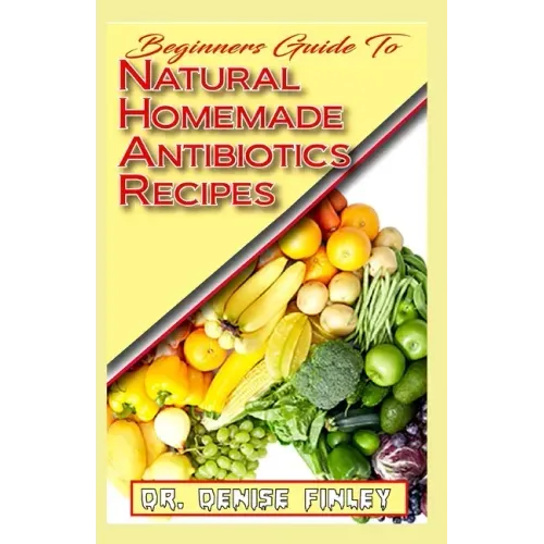 Beginners Guide To Natural Homemade Antibiotics Recipes: Quickly prepare antibiotics at home with this comprehensive recipes book