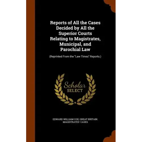 Reports of All the Cases Decided by All the Superior Courts Relating to Magistrates, Municipal, and Parochial Law: (Reprinted From the "Law Times" Rep