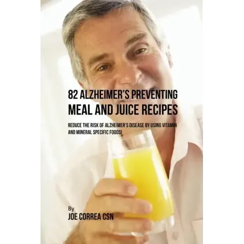82 Alzheimer's Preventing Meal and Juice Recipes: Reduce the Risk of Alzheimer's Disease by Using Vitamin and Mineral Specific Foods!
