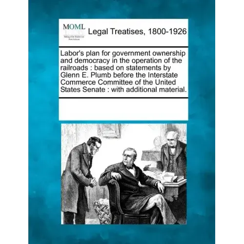 Labor's Plan for Government Ownership and Democracy in the Operation of the Railroads: Based on Statements by Glenn E. Plumb Before the Interstate Com