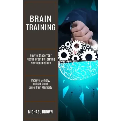 Brain Training: How to Shape Your Plastic Brain by Forming New Connections (Improve Memory, and Get Smart Using Brain Plasticity)