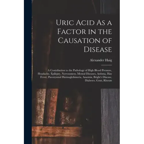 Uric Acid As a Factor in the Causation of Disease: A Contribution to the Pathology of High Blood Pressure, Headache, Epilepsy, Nervousness, Mental Dis