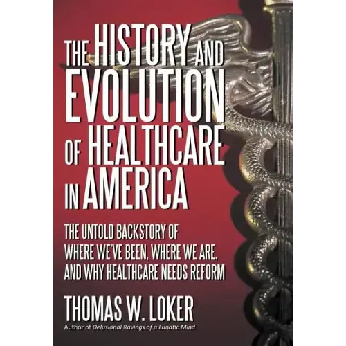 The History and Evolution of Healthcare in America: The Untold Backstory of Where We've Been, Where We Are, and Why Healthcare Needs Reform
