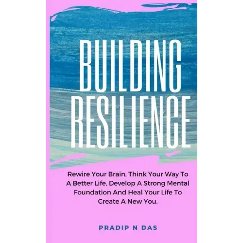Building Resilience: Rewire Your Brain, Think Your Way To A Better Life, Develop A Strong Mental Foundation And Heal Your Life To Create A New You.
