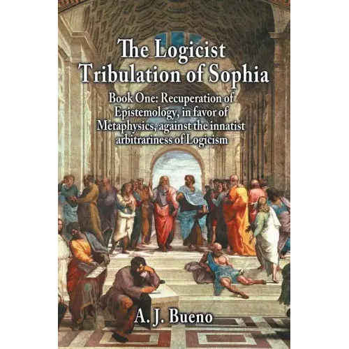 The Logicist Tribulation of Sophia - Book One: Recuperation of Epistemology, in Favor of Metaphysics, Against the Innatist Arbitrariness of Logicism