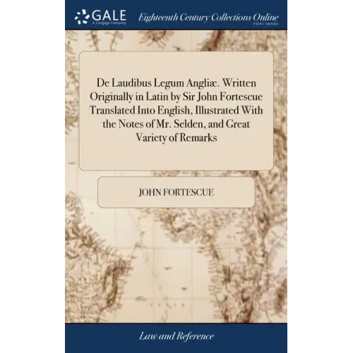 De Laudibus Legum Angliæ. Written Originally in Latin by Sir John Fortescue Translated Into English, Illustrated With the Notes of Mr. Selden, and Gre