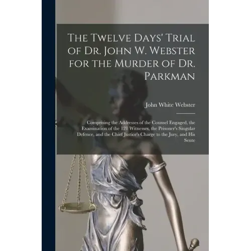 The Twelve Days' Trial of Dr. John W. Webster for the Murder of Dr. Parkman: Comprising the Addresses of the Counsel Engaged, the Examination of the 1