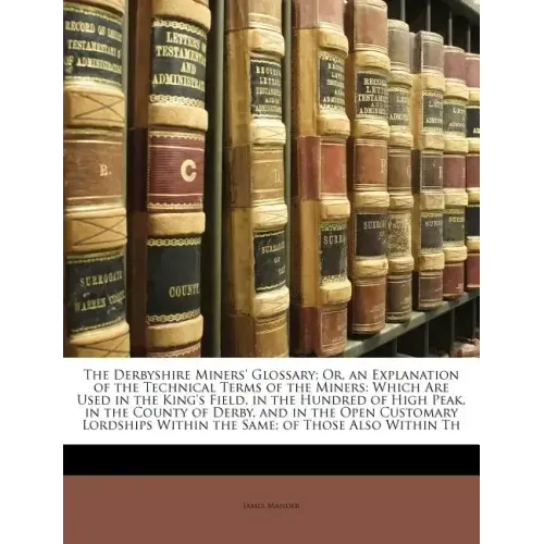 The Derbyshire Miners' Glossary; Or, an Explanation of the Technical Terms of the Miners: Which Are Used in the King's Field, in the Hundred of High P