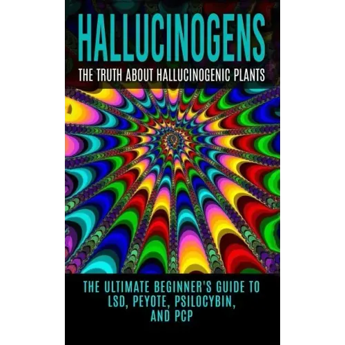 Hallucinogens: The Truth About Hallucinogenic Plants: The Ultimate Beginner's Guide to LSD, Peyote, Psilocybin, And PCP