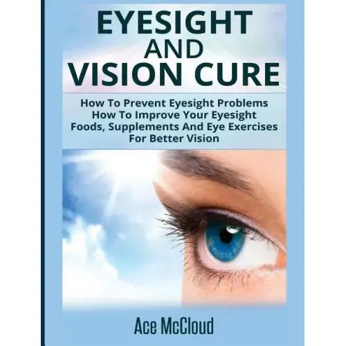 Eyesight And Vision Cure: How To Prevent Eyesight Problems: How To Improve Your Eyesight: Foods, Supplements And Eye Exercises For Better Vision