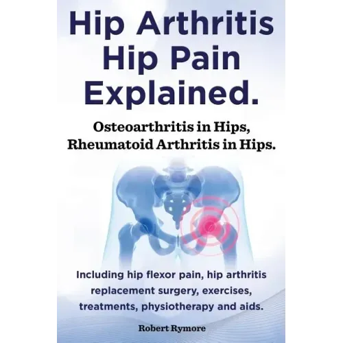 Hip Arthritis, Hip Pain Explained. Osteoarthritis in Hips, Rheumatoid Arthritis in Hips. Including Hip Arthritis Surgery, Hip Flexor Pain, Exercises,