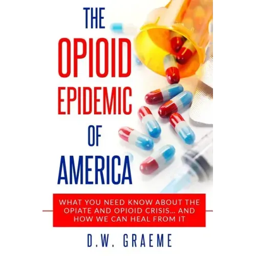 The Opioid Epidemic Of America: What You Need Know About The Opiate and Opioid Crisis... And How We Can Heal From It