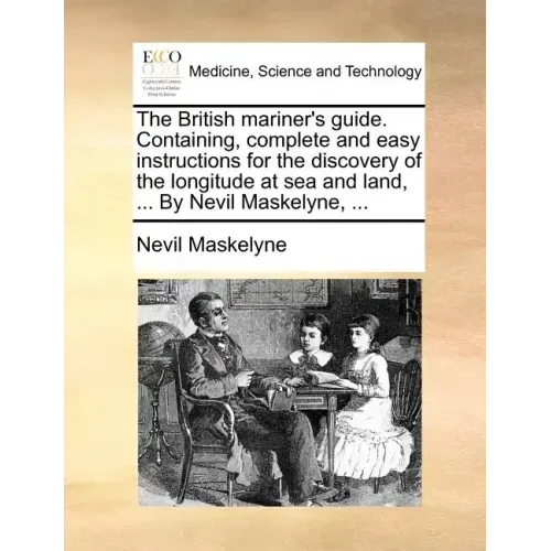 The British Mariner's Guide. Containing, Complete and Easy Instructions for the Discovery of the Longitude at Sea and Land, ... by Nevil Maskelyne, ..