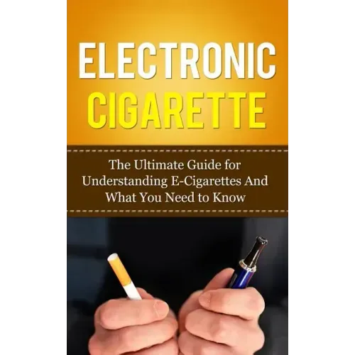 Electronic Cigarette: The Ultimate Guide for Understanding E-Cigarettes And What You Need To Know