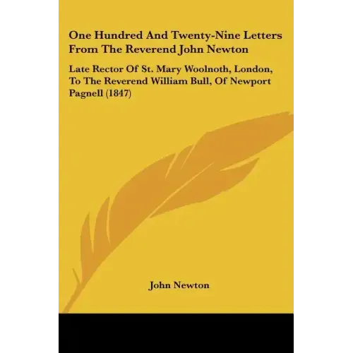 One Hundred And Twenty-Nine Letters From The Reverend John Newton: Late Rector Of St. Mary Woolnoth, London, To The Reverend William Bull, Of Newport