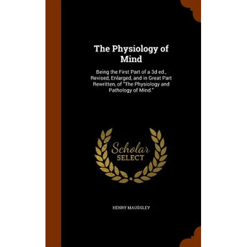 The Physiology of Mind: Being the First Part of a 3d ed., Revised, Enlarged, and in Great Part Rewritten, of "The Physiology and Pathology of Mind."