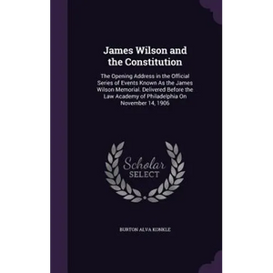 James Wilson and the Constitution: The Opening Address in the Official Series of Events Known As the James Wilson Memorial. Delivered Before the Law A - Hardcover
