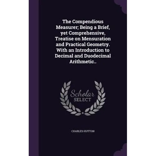 The Compendious Measurer; Being a Brief, yet Comprehensive, Treatise on Mensuration and Practical Geometry. With an Introduction to Decimal and Duodec