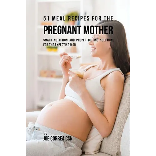 51 Meal Recipes for the Pregnant Mother: Smart Nutrition and Proper Dieting Solutions for the Expecting Mom