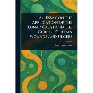 An Essay on the Application of the Lunar Caustic in the Cure of Certain Wounds and Ulcers - Paperback