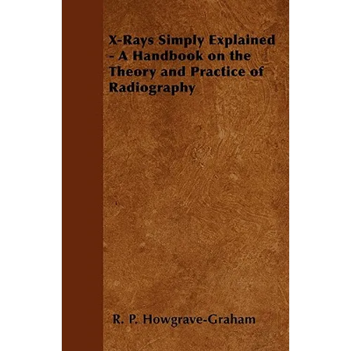 X-Rays Simply Explained - A Handbook on the Theory and Practice of Radiography