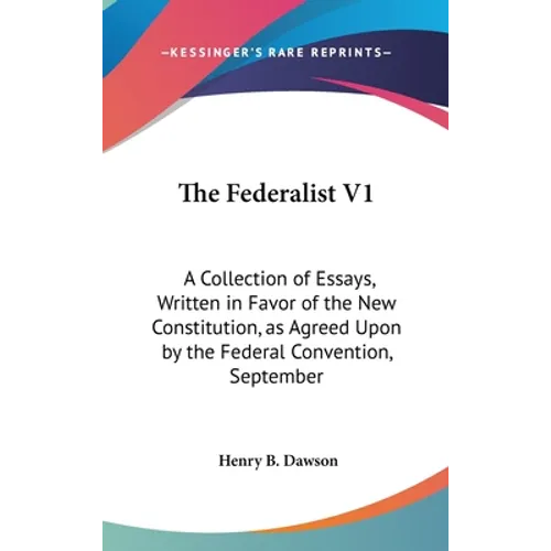 The Federalist V1: A Collection of Essays, Written in Favor of the New Constitution, as Agreed Upon by the Federal Convention, September