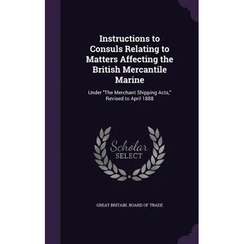 Instructions to Consuls Relating to Matters Affecting the British Mercantile Marine: Under "The Merchant Shipping Acts," Revised to April 1888