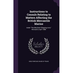 Instructions to Consuls Relating to Matters Affecting the British Mercantile Marine: Under "The Merchant Shipping Acts," Revised to April 1888 - Hardcover