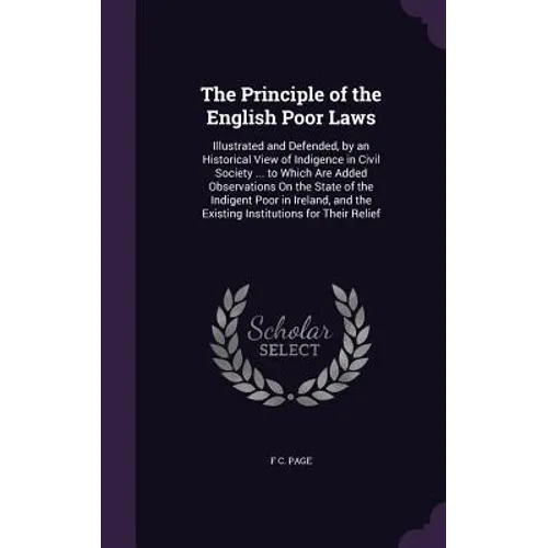 The Principle of the English Poor Laws: Illustrated and Defended, by an Historical View of Indigence in Civil Society ... to Which Are Added Observati