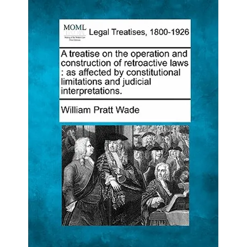 A Treatise on the Operation and Construction of Retroactive Laws: As Affected by Constitutional Limitations and Judicial Interpretations.