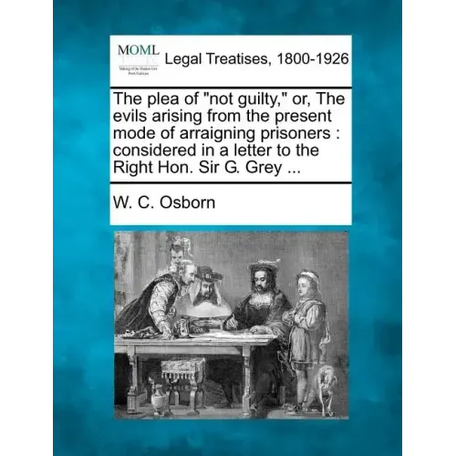 The Plea of Not Guilty, Or, the Evils Arising from the Present Mode of Arraigning Prisoners: Considered in a Letter to the Right Hon. Sir G. Grey ...