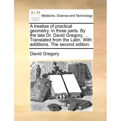 A Treatise of Practical Geometry. in Three Parts. by the Late Dr. David Gregory, ... Translated from the Latin. with Additions. the Second Edition.