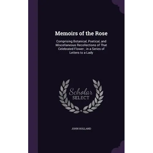 Memoirs of the Rose: Comprising Botanical, Poetical, and Miscellaneous Recollections of That Celebrated Flower; in a Series of Letters to a Lady
