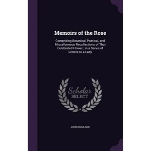 Memoirs of the Rose: Comprising Botanical, Poetical, and Miscellaneous Recollections of That Celebrated Flower; in a Series of Letters to a Lady - Hardcover