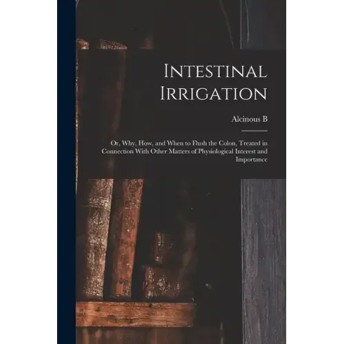 Intestinal Irrigation; or, Why, how, and When to Flush the Colon, Treated in Connection With Other Matters of Physiological Interest and Importance