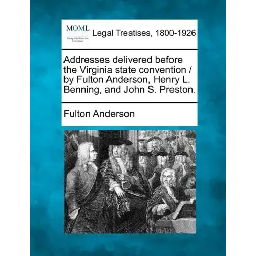 Addresses Delivered Before the Virginia State Convention / By Fulton Anderson, Henry L. Benning, and John S. Preston.
