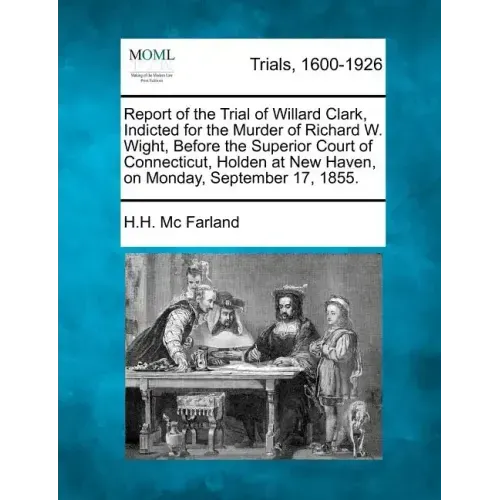 Report of the Trial of Willard Clark, Indicted for the Murder of Richard W. Wight, Before the Superior Court of Connecticut, Holden at New Haven, on M