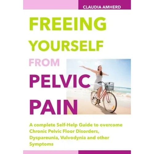 Freeing Yourself from Pelvic Pain: A complete Self-Help Guide to overcome Chronic Pelvic Floor Disorders, Dyspareunia, Vulvodynia and other Symptoms