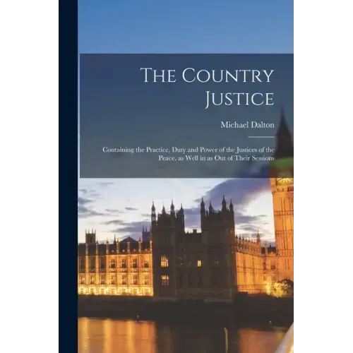 The Country Justice: Containing the Practice, Duty and Power of the Justices of the Peace, as Well in as out of Their Sessions