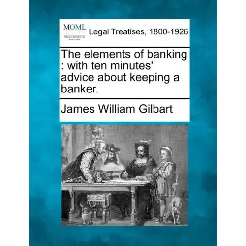 The Elements of Banking: With Ten Minutes' Advice about Keeping a Banker.