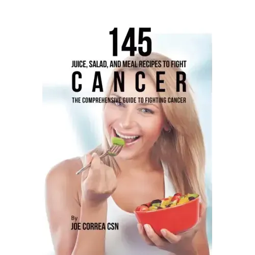 145 Juice, Salad, and Meal Recipes to Fight Cancer: The Comprehensive Guide to Fighting Cancer
