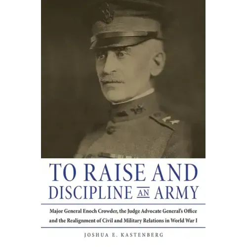 To Raise and Discipline an Army: Major General Enoch Crowder, the Judge Advocate General's Office, and the Realignment of Civil and Military Relations