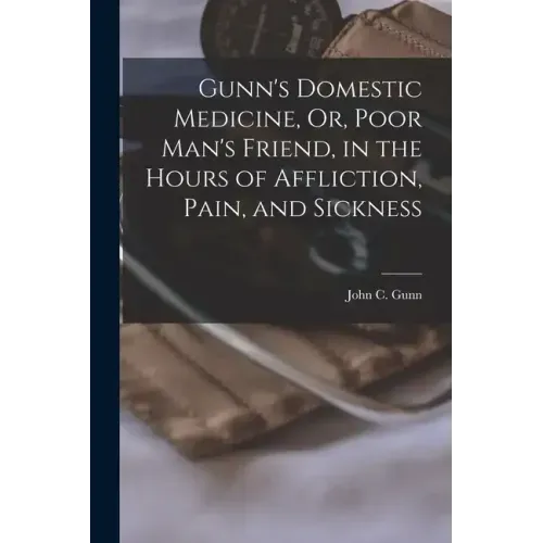 Gunn's Domestic Medicine, Or, Poor Man's Friend, in the Hours of Affliction, Pain, and Sickness
