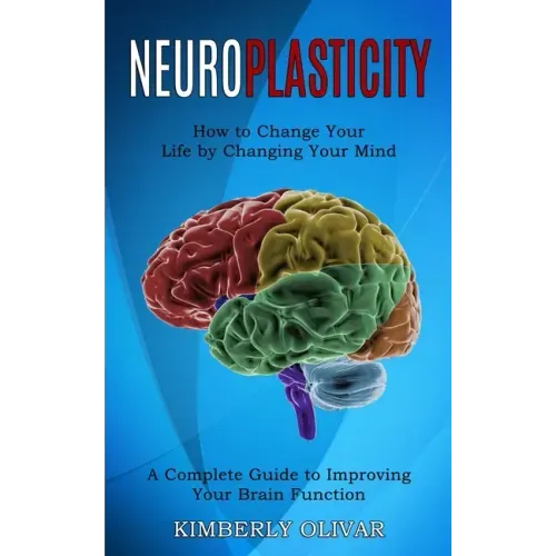 Neuroplasticity: How to Change Your Life by Changing Your Mind (A Complete Guide to Improving Your Brain Function)
