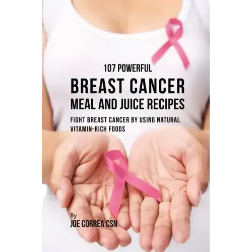 107 Powerful Breast Cancer Meal and Juice Recipes: Fight Breast Cancer by Using Natural Vitamin-Rich Foods