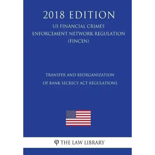 Transfer and Reorganization of Bank Secrecy Act Regulations (US Financial Crimes Enforcement Network Regulation) (FINCEN) (2018 Edition)