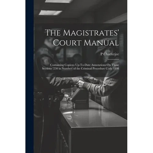 The Magistrates' Court Manual: Containing Copious Up-To-Date Annotations On Those Sections (230 in Number) of the Criminal Procedure Code 1898