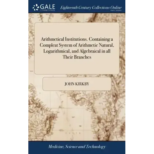 Arithmetical Institutions. Containing a Compleat System of Arithmetic Natural, Logarithmical, and Algebraical in all Their Branches: ... By the Rev. M