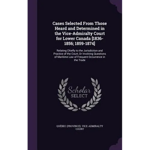 Cases Selected From Those Heard and Determined in the Vice-Admiralty Court for Lower Canada [1836-1856; 1859-1874]: Relating Chiefly to the Jurisdicti - Hardcover